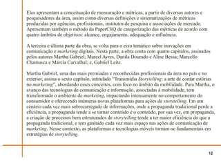 Eles apresentam a conceituação de mensuração e métricas, a partir de diversos autores e
pesquisadores da área, assim como diversas definições e sistematizações de métricas
produzidas por agências, profissionais, institutos de pesquisa e associações de mercado.
Apresentam também o método da PaperCliQ de categorização das métricas de acordo com
quatro âmbitos de objetivos: alcance, engajamento, adequação e influência.

A terceira e última parte da obra, se volta para o eixo temático sobre inovações em
comunicação e marketing digitais. Nesta parte, a obra conta com quatro capítulos, assinados
pelos autores Martha Gabriel; Marcel Ayres, Danila Dourado e Aline Bessa; Marcello
Chamusca e Márcia Carvalhal; e, Gabriel Leite.

Martha Gabriel, uma das mais premiadas e reconhecidas profissionais da área no país e no
exterior, assina o sexto capítulo, intitulado “Transmídia Storytelling: a arte de contar estórias
no marketing”, abordando esses conceitos, com foco no âmbito da mobilidade. Para Martha, o
avanço das tecnologias de comunicação e informação, associadas à mobilidade, tem
transformado o ambiente de marketing, impactando intensamente no comportamento do
consumidor e oferecendo inúmeras novas plataformas para ações de storytelling. Em um
cenário cada vez mais sobrecarregado de informações, onde a propaganda tradicional perde a
eficiência, a propaganda tende a se tornar conteúdo e o conteúdo, por sua vez, em propaganda,
a criação de processos bem estruturados de storytelling tende a ter maior eficiência do que a
propaganda tradicional, e tem ganhado cada vez mais espaço nas ações de comunicação de
marketing. Nesse contexto, as plataformas e tecnologias móveis tornam-se fundamentais em
estratégias de storytelling.


                                                                                             12
 