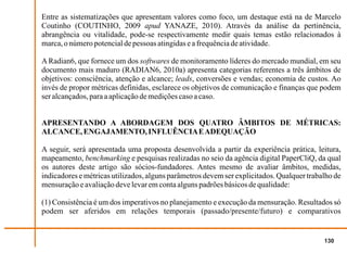 Entre as sistematizações que apresentam valores como foco, um destaque está na de Marcelo
Coutinho (COUTINHO, 2009 apud YANAZE, 2010). Através da análise da pertinência,
abrangência ou vitalidade, pode-se respectivamente medir quais temas estão relacionados à
marca, o número potencial de pessoas atingidas e a frequência de atividade.

A Radian6, que fornece um dos softwares de monitoramento líderes do mercado mundial, em seu
documento mais maduro (RADIAN6, 2010a) apresenta categorias referentes a três âmbitos de
objetivos: consciência, atenção e alcance; leads, conversões e vendas; economia de custos. Ao
invés de propor métricas definidas, esclarece os objetivos de comunicação e finanças que podem
ser alcançados, para a aplicação de medições caso a caso.


APRESENTANDO A ABORDAGEM DOS QUATRO ÂMBITOS DE MÉTRICAS:
ALCANCE, ENGAJAMENTO, INFLUÊNCIA E ADEQUAÇÃO

A seguir, será apresentada uma proposta desenvolvida a partir da experiência prática, leitura,
mapeamento, benchmarking e pesquisas realizadas no seio da agência digital PaperCliQ, da qual
os autores deste artigo são sócios-fundadores. Antes mesmo de avaliar âmbitos, medidas,
indicadores e métricas utilizados, alguns parâmetros devem ser explicitados. Qualquer trabalho de
mensuração e avaliação deve levar em conta alguns padrões básicos de qualidade:

(1) Consistência é um dos imperativos no planejamento e execução da mensuração. Resultados só
podem ser aferidos em relações temporais (passado/presente/futuro) e comparativos


                                                                                           130
 