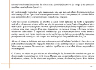 (cliente/concorrentes/indústria). Se não existir a consistência através do tempo e das entidades
medidas, a avaliação não é possível.

(2) Customização Conjunta é outra necessidade, uma vez que cada plano de mensuração trará
métricas específicas. É preciso afinar as expectativas do cliente com o processo de coleta de dados,
para que os indicadores sejam consensuais entre cliente e empresa.

Com base nessas informações, os âmbitos a seguir foram definidos de modo a representar
indicadores de desempenho nas mídias sociais, ultrapassando as limitações trazidas pelas métricas
tradicionais, que não conseguem absorver a já mencionada multiplicidade de práticas e valores
existente neste novo contexto. Com esses imperativos em mente, é hora de refletir que métricas
utilizar em cada âmbito. É importante lembrar aqui que a mensuração não se refere apenas a
análises a posteriori. Sendo o ambiente on-line um terreno tão heterogêneo e multifacetado, cada
planejamento de estratégia e tática requer uma análise prévia das possibilidades de ações.

Alcance é, talvez, o âmbito de métricas mais amplamente difundido. Os dados já observáveis em
praticamente qualquer perfil ou página de mídias sociais contemporâneas são dados de alcance.
Número de seguidores, fãs, membros... tudo isto significa um potencial de leitores, espectadores
ou interagentes.

O Alcance se refere ao grau efetivo de disseminação de determinado conteúdo ou grau de
disseminação potencial que um perfil possui. Ou seja, aqui são agregadas métricas como: número
de visitantes, número de fãs, número de seguidores, número de visualizações etc. Esse âmbito,


                                                                                              131
 