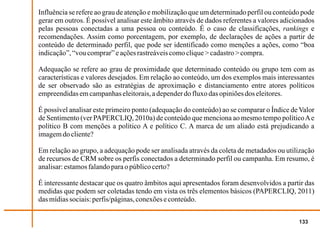 Influência se refere ao grau de atenção e mobilização que um determinado perfil ou conteúdo pode
gerar em outros. É possível analisar este âmbito através de dados referentes a valores adicionados
pelas pessoas conectadas a uma pessoa ou conteúdo. É o caso de classificações, rankings e
recomendações. Assim como porcentagem, por exemplo, de declarações de ações a partir de
conteúdo de determinado perfil, que pode ser identificado como menções a ações, como “boa
indicação”, “vou comprar” e ações rastreáveis como clique > cadastro > compra.

Adequação se refere ao grau de proximidade que determinado conteúdo ou grupo tem com as
características e valores desejados. Em relação ao conteúdo, um dos exemplos mais interessantes
de ser observado são as estratégias de aproximação e distanciamento entre atores políticos
empreendidas em campanhas eleitorais, a depender do fluxo das opiniões dos eleitores.

É possível analisar este primeiro ponto (adequação do conteúdo) ao se comparar o Índice de Valor
de Sentimento (ver PAPERCLIQ, 2010a) de conteúdo que menciona ao mesmo tempo político A e
político B com menções a político A e político C. A marca de um aliado está prejudicando a
imagem do cliente?

Em relação ao grupo, a adequação pode ser analisada através da coleta de metadados ou utilização
de recursos de CRM sobre os perfis conectados a determinado perfil ou campanha. Em resumo, é
analisar: estamos falando para o público certo?

É interessante destacar que os quatro âmbitos aqui apresentados foram desenvolvidos a partir das
medidas que podem ser coletadas tendo em vista os três elementos básicos (PAPERCLIQ, 2011)
das mídias sociais: perfis/páginas, conexões e conteúdo.


                                                                                            133
 