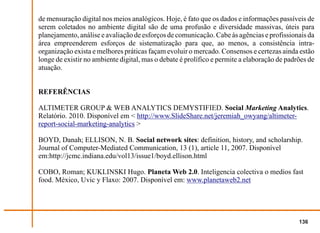 de mensuração digital nos meios analógicos. Hoje, é fato que os dados e informações passíveis de
serem coletados no ambiente digital são de uma profusão e diversidade massivas, úteis para
planejamento, análise e avaliação de esforços de comunicação. Cabe às agências e profissionais da
área empreenderem esforços de sistematização para que, ao menos, a consistência intra-
organização exista e melhores práticas façam evoluir o mercado. Consensos e certezas ainda estão
longe de existir no ambiente digital, mas o debate é prolífico e permite a elaboração de padrões de
atuação.


REFERÊNCIAS

ALTIMETER GROUP & WEB ANALYTICS DEMYSTIFIED. Social Marketing Analytics.
Relatório. 2010. Disponível em < http://www.SlideShare.net/jeremiah_owyang/altimeter-
report-social-marketing-analytics >

BOYD, Danah; ELLISON, N. B. Social network sites: definition, history, and scholarship.
Journal of Computer-Mediated Communication, 13 (1), article 11, 2007. Disponível
em:http://jcmc.indiana.edu/vol13/issue1/boyd.ellison.html

COBO, Roman; KUKLINSKI Hugo. Planeta Web 2.0. Inteligencia colectiva o medios fast
food. México, Uvic y Flaxo: 2007. Disponível em: www.planetaweb2.net




                                                                                             136
 