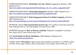 FORRESTER RESEARCH. Marketing's New Key Metric: Engagement. Relatório. 2007.
Disponível em <
http://www.adobe.com/engagement/pdfs/marketings_new_key_metric_engagement.pdf >

FORRESTER RESEARCH. Measuring Engagement. Relatório. 2008. Disponível em <
http://www.adobe.com/engagement/pdfs/measuring_engagement.pdf >

FORRESTER RESEARCH. What Engagement Means For Media Companies. Relatório.
2009. Disponível em: <
http://www.dynamiclogic.com/na/research/whitepapers/docs/Forrester_March2009.pdf >

HENSHAW, John M. Does measurement measure up?: how numbers reveal and conceal the
truth. Baltimore (EUA): The John Hopkins University Press, 2006.

HUBBARD, Douglas W. How to Measure Anything: finding the 'intangibles' in business.
New Jersey (EUA): John Wiley & Sons, 2010.

IAB. Social Media Ad Metrics Definitions. 2009. Relatório. Disponível em
<http://www.iab.net/socialmetrics>

LEMOS, André. Cibercultura. Alguns pontos para entender nossa época. In: LEMOS, André;
CUNHA, Paulo (orgs). Olhares sobre a Cibercultura. Porto Alegre: Sulina, 2003; pp. 11-23




                                                                                   137
 