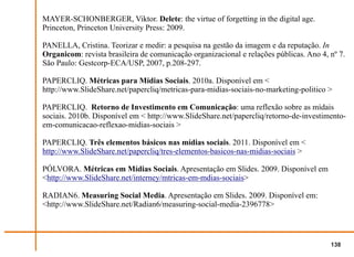 MAYER-SCHONBERGER, Viktor. Delete: the virtue of forgetting in the digital age.
Princeton, Princeton University Press: 2009.

PANELLA, Cristina. Teorizar e medir: a pesquisa na gestão da imagem e da reputação. In
Organicom: revista brasileira de comunicação organizacional e relações públicas. Ano 4, nº 7.
São Paulo: Gestcorp-ECA/USP, 2007, p.208-297.

PAPERCLIQ. Métricas para Mídias Sociais. 2010a. Disponível em <
http://www.SlideShare.net/papercliq/metricas-para-midias-sociais-no-marketing-politico >

PAPERCLIQ. Retorno de Investimento em Comunicação: uma reflexão sobre as mídais
sociais. 2010b. Disponível em < http://www.SlideShare.net/papercliq/retorno-de-investimento-
em-comunicacao-reflexao-midias-sociais >

PAPERCLIQ. Três elementos básicos nas mídias sociais. 2011. Disponível em <
http://www.SlideShare.net/papercliq/tres-elementos-basicos-nas-midias-sociais >

PÓLVORA. Métricas em Mídias Sociais. Apresentação em Slides. 2009. Disponível em
<http://www.SlideShare.net/interney/mtricas-em-mdias-sociais>

RADIAN6. Measuring Social Media. Apresentação em Slides. 2009. Disponível em:
<http://www.SlideShare.net/Radian6/measuring-social-media-2396778>




                                                                                        138
 