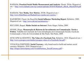 RADIAN6. Practical Social Media Measurement and Analysis. Ebook. 2010a. Disponível
em: < http://www.radian6.com/wp-content/uploads/2010/03/Radian6_eBook_March2010.pdf
>

RADIAN6. New Media, New Metrics. 2010b. Disponível em <
http://www.SlideShare.net/Radian6/new-media-new-metrics >

RAZORFISH. Fluent: the Razorfish Social Influence Marketing Report. Relatório. 2009.
Disponível em < http://www.iab.net/socialmetrics >

RECUERO, Raquel. Redes Sociais na Internet. Porto Alegre: Sulina, 2009.

SENISE, Diego. Mensuração de Retorno de Investimento em Comunicação Teoria e
Prática. Trabalho de Conclusão de Curso (Graduação em Comunicação Social). Escola de
Comunicação e Artes da Universidade de São Paulo. São Paulo, 2009.

SYNCAPSE & HOSTPEX. The Value of a Facebook Fan. Relatório. 2010. Disponível em: <
http://www.syncapse.com/media/syncapse-value-of-a-Facebook-fan.pdf >

VIVALDI & PARTNERS. Social Currency: why brand need to build and nurture social
currency. Relatório. 2010. Disponível em <
http://images.fastcompany.com/VivaldiPartners_SocialCurrency.pdf >




                                                                                   139
 