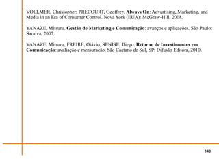 VOLLMER, Christopher; PRECOURT, Geoffrey. Always On: Advertising, Marketing, and
Media in an Era of Consumer Control. Nova York (EUA): McGraw-Hill, 2008.

YANAZE, Mitsuru. Gestão de Marketing e Comunicação: avanços e aplicações. São Paulo:
Saraiva, 2007.

YANAZE, Mitsuru; FREIRE, Otávio; SENISE, Diego. Retorno de Investimentos em
Comunicação: avaliação e mensuração. São Caetano do Sul, SP: Difusão Editora, 2010.




                                                                                      140
 