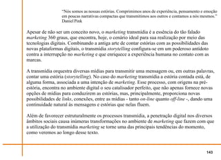 “Nós somos as nossas estórias. Comprimimos anos de experiência, pensamento e emoção
                 em poucas narrativas compactas que transmitimos aos outros e contamos a nós mesmos.”
                 Daniel Pink

Apesar de não ser um conceito novo, o marketing transmídia é a essência do tão falado
marketing 360 graus, que encontra, hoje, o cenário ideal para sua realização por meio das
tecnologias digitais. Combinando a antiga arte de contar estórias com as possibilidades das
novas plataformas digitais, o transmídia storytelling configura-se em um poderoso antídoto
contra a interrupção no marketing e que enriquece a experiência humana no contato com as
marcas.

A transmídia orquestra diversas mídias para transmitir uma mensagem ou, em outras palavras,
contar uma estória (storytelling). No caso do marketing transmídia a estória contada está, de
alguma forma, associada a uma intenção de marketing. Esse processo, com origens na pré-
estória, encontra no ambiente digital o seu catalisador perfeito, que não apenas fornece novas
opções de mídias para conduzirem as estórias, mas, principalmente, proporciona novas
possibilidades de links, conexões, entre as mídias - tanto on-line quanto off-line -, dando uma
continuidade natural às mensagens e estórias que nelas fluem.

Além de favorecer estruturalmente os processos transmídia, a penetração digital nos diversos
âmbitos sociais causa inúmeras transformações no ambiente de marketing que fazem com que
a utilização do transmídia marketing se torne uma das principais tendências do momento,
como veremos ao longo desse texto.


                                                                                               143
 