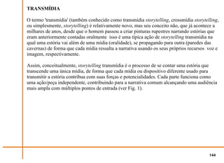 TRANSMÍDIA

O termo 'transmídia' (também conhecido como transmídia storytelling, crossmídia storytelling,
ou simplesmente, storytelling) é relativamente novo, mas seu conceito não, que já acontece a
milhares de anos, desde que o homem passou a criar pinturas rupestres narrando estórias que
eram anteriormente contadas oralmente isso é uma típica ação de storytelling transmídia na
qual uma estória vai além de uma mídia (oralidade), se propagando para outra (paredes das
cavernas) de forma que cada mídia ressalta a narrativa usando os seus próprios recursos voz e
imagem, respectivamente.

Assim, conceitualmente, storytelling transmídia é o processo de se contar uma estória que
transcende uma única mídia, de forma que cada mídia ou dispositivo diferente usado para
transmitir a estória contribua com suas forças e potencialidades. Cada parte funciona como
uma ação/peça independente, contribuindo para a narrativa comum alcançando uma audiência
mais ampla com múltiplos pontos de entrada (ver Fig. 1).




                                                                                        144
 
