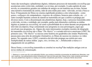 Antes das tecnologias e plataformas digitais, tínhamos processos de transmídia storytelling que
aconteciam entre a televisão, oralidade e as revistas, por exemplo. A cada capítulo de uma
novela, os comentários gerados em rodinhas de amigos ou em matérias nas revistas, faziam
uma narrativa transmídia da estória, indo de uma mídia para outra - televisão, revista e boca-a-
boca. O lançamento de filmes no cinema englobando produtos a eles relacionados - como
games, wallpapers de computadores, ringtones de celulares, bonecos para coleção, etc. -, é
outro exemplo bastante comum de narrativas transmídia em que a estória se propaga por
diversos meios. Com a disseminação das plataformas digitais, hoje, o processo transmídia entre
a televisão, revista, e oralidade, por exemplo, ganha mais dimensões conforme as mídias
digitais se juntam ao storytelling, tal como a possibilidade de se tuitar durante um programa de
televisão (ou depois), blogs comentando esse programa ou seus personagens, jogos que
envolvam esse programa, etc. Alguns dos mais interessantes exemplos recentes da integração
de transmídia storytelling são o filme “The Matrix” e o seriado televisivo americano LOST. No
primeiro caso, “The Matrix” se iniciou como história em quadrinhos dos irmãos Wachowski,
passou para uma série de animação (Animatrix), os filmes de sucesso no cinema e os vídeo
games. No segundo caso, LOST, a narrativa da televisão propaga sua estória por uma
multiplicidade de outras mídias jogos, sites, revistas, etc. -, fortalecendo a marca e o
engajamento do seu público.

Dessa forma, o storytelling transmídia se constitui no mashup1 das tradições antigas com as
novas mídias de comunicação.

1 Mashup é o nome que dá a uma aplicação híbrida, que combina conteúdos provenientes de plataformas diferentes, mas
sem copiá-los, mas apresentando esses conteúdos por meio de links para eles. Dessa forma, cada conteúdo permanece
nas suas plataformas originais e o mashup os combina virtualmente para formar o conteúdo hibrido decorrente.



                                                                                                              146
 