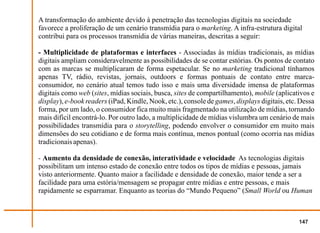 A transformação do ambiente devido à penetração das tecnologias digitais na sociedade
favorece a proliferação de um cenário transmídia para o marketing. A infra-estrutura digital
contribui para os processos transmídia de várias maneiras, descritas a seguir:

- Multiplicidade de plataformas e interfaces - Associadas às mídias tradicionais, as mídias
digitais ampliam consideravelmente as possibilidades de se contar estórias. Os pontos de contato
com as marcas se multiplicaram de forma espetacular. Se no marketing tradicional tínhamos
apenas TV, rádio, revistas, jornais, outdoors e formas pontuais de contato entre marca-
consumidor, no cenário atual temos tudo isso e mais uma diversidade imensa de plataformas
digitais como web (sites, mídias sociais, busca, sites de compartilhamento), mobile (aplicativos e
display), e-book readers (iPad, Kindle, Nook, etc.), console de games, displays digitais, etc. Dessa
forma, por um lado, o consumidor fica muito mais fragmentado na utilização de mídias, tornando
mais difícil encontrá-lo. Por outro lado, a multiplicidade de mídias vislumbra um cenário de mais
possibilidades transmídia para o storytelling, podendo envolver o consumidor em muito mais
dimensões do seu cotidiano e de forma mais contínua, menos pontual (como ocorria nas mídias
tradicionais apenas).

- Aumento da densidade de conexão, interatividade e velocidade As tecnologias digitais
possibilitam um intenso estado de conexão entre todos os tipos de mídias e pessoas, jamais
visto anteriormente. Quanto maior a facilidade e densidade de conexão, maior tende a ser a
facilidade para uma estória/mensagem se propagar entre mídias e entre pessoas, e mais
rapidamente se esparramar. Enquanto as teorias do “Mundo Pequeno” (Small World ou Human



                                                                                              147
 