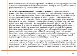 barras por meio de uma webcam; e assim por diante. Dessa forma, as tecnologias digitais facilitam
a transição das mensagens/estórias (conteúdos) de uma mídia para a outra potencializando os
processos de storytelling, tornando-os mais fluidos.

- Real time: Hiper-informação e a Economia da Atenção - A explosão do conteúdo
proporcionada pela plataforma da web 2.0 gera um contexto de hiper-informação que, por sua
vez, faz com que as pessoas tenham cada vez menos tempo para analisar os diversos conteúdos
que as impactam diariamente. Esse fenômeno é conhecido como a Economia da Atenção
(DAVENPORT, 2001) a riqueza da informação gera a pobreza da atenção. Recebemos mais
informação do que conseguimos usar. Nesse cenário de abundância informacional, cada peça
de informação perde importância e a nossa atenção se torna mais seletiva. Uma das mais
efetivas maneiras de se conseguir a atenção das pessoas nesse cenário é por meio de tornar as
informações em estórias que façam sentido para essas pessoas. O nosso cérebro processa a
informação por meio de estórias, e nesse ambiente hiper-informacional, contar estórias que
tragam experiências interessantes para o público-alvo, envolvendo-o com conteúdos que
transmitam a marca, auxilia esse público a organizar o ambiente hiper-informacional e passa a
ser um processo muito mais eficiente de engajá-lo do que a forma tradicional de propaganda
interruptiva, pavimentando assim, um terreno fértil para o storytelling.

- Consumidor cíbrido fragmentado Devido principalmente às tecnologias de banda larga para
conexão com a internet, os avanços nas tecnologias móveis e no barateamento das tecnologias de
armazenamento de dados, o ser humano está se distribuindo cada vez mais em diversas mídias,
permanecendo on-line e off-line simultaneamente de forma simbiótica. Usamos a memória do


                                                                                           149
 