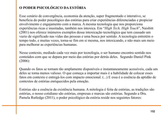 O PODER PSICOLÓGICO DA ESTÓRIA

Esse cenário de convergência, economia da atenção, super fragmentado e interativo, se
beneficia do poder psicológico das estórias para criar experiências diferenciadas e propiciar
envolvimento e engajamento com a marca. A mesma tecnologia que nos proporciona
experiências ricas e inusitadas, também nos intoxica. Em “High Tech, High Touch”, Naisbitt
(2001) nos oferece inúmeros exemplos dessa intoxicação tecnológica que tem causado um
vazio de significado nas vidas das pessoas e uma busca por sentido. A tecnologia entretém o
tempo todo, e muitas vezes, torna-se fim em si mesma, nos intoxicando, e não mais um meio
para melhorar as experiências humanas.

Nesse contexto, mediado cada vez mais por tecnologia, o ser humano encontra sentido nos
conteúdos com que se depara por meio das estórias por detrás deles. Segundo Daniel Pink
(2006):

Quando os fatos se tornam tão amplamente disponíveis e instantaneamente acessíveis, cada um
deles se torna menos valioso. O que começa a importar mais é a habilidade de colocar esses
fatos em contexto e entregá-los com impacto emocional. (...) E essa é a essência da aptidão de
contextos de estórias enriquecidos pela emoção.

Estórias são a essência da existência humana. A mitologia é feita de estórias, as tradições são
estórias, o nosso cotidiano são estórias, empresas e marcas são estórias. Segundo a Dra.
Pamela Rutledge (2011), o poder psicológico da estória reside nos seguintes fatores:


                                                                                            152
 