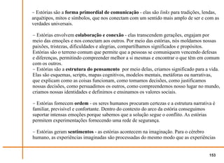 − Estórias são a forma primordial de comunicação - elas são links para tradições, lendas,
arquétipos, mitos e símbolos, que nos conectam com um sentido mais amplo de ser e com as
verdades universais.

− Estórias envolvem colaboração e conexão - elas transcendem gerações, engajam por
meio das emoções e nos conectam aos outros. Por meio das estórias, nós moldamos nossas
paixões, tristezas, dificuldades e alegrias, compartilhamos significados e propósitos.
Estórias são o terreno comum que permite que a pessoas se comuniquem vencendo defesas
e diferenças, permitindo compreender melhor a si mesmas e encontrar o que têm em comum
com os outros.
− Estórias são a estrutura do pensamento por meio delas, criamos significado para a vida.
Elas são esquemas, scripts, mapas cognitivos, modelos mentais, metáforas ou narrativas,
que explicam como as coisas funcionam, como tomamos decisões, como justificamos
nossas decisões, como persuadimos os outros, como compreendemos nosso lugar no mundo,
criamos nossas identidades e definimos e ensinamos os valores sociais.

− Estórias fornecem ordem - os seres humanos procuram certezas e a estrutura narrativa é
familiar, previsível e confortante. Dentro do contexto do arco da estória conseguimos
suportar intensas emoções porque sabemos que a solução segue o conflito. As estórias
permitem experimentações fornecendo uma rede de segurança.

− Estórias geram sentimentos - as estórias acontecem na imaginação. Para o cérebro
humano, as experiências imaginadas são processadas do mesmo modo que as experiências


                                                                                     153
 