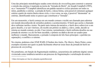 Uma das principais metodologias usadas como técnica de storytelling para construir e amarrar
o enredo das estórias é inspirada na teoria da “Jornada do Herói”, de Joseph Campbell (1995),
ou o “monomito”5. Campbell identificou um padrão narrativo cíclico presente em todos os
mitos, parábolas e estórias a jornada do herói, e dessa forma, seria possível estruturar qualquer
estória a partir do roteiro básico desse ciclo, e vice-versa, ou seja, é possível “desmontar” as
estórias, identificando nelas os passos que constituem a “Jornada”.

Em um monomito, o herói começa em um mundo comum e recebe um chamado para adentrar
um mundo desconhecido de estranhos poderes e acontecimentos. O herói que aceita o chamado
deve enfrentar tarefas e testes. Na parte mais intensa da narrativa, o herói deve sobreviver a um
grave desafio, e se sair vitorioso, ele recebe um prêmio ou dádiva, e deve, então, decidir se
retorna ao mundo comum, ou não. Caso retorne, normalmente o herói enfrenta desafios na sua
jornada de retorno e se ele for bem sucedido, o prêmio ou dádiva devem ser usados para
melhorar o mundo. Basicamente, a jornada é composta de três fases principais a partida (ou
separação), o conflito e o retorno.

No cinema, podemos citar STAR WARS, O Senhor dos Anéis, The Matrix, Harry Potter, como
exemplos recentes nos quais se pode facilmente observar essas fases da jornada do herói no
processo de storytelling.

No jornalismo, em função da fragmentação midiática, característica do ambiente digital, temos
vivenciado como tendência narrativa um processo de fragmentação e serialização da notícia

5 Mais informações em http://en.wikipedia.org/wiki/Monomyth



                                                                                           155
 