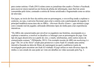 para contar estórias. Clark (2011) relata como os jornalistas têm usado o Twitter e Facebook
para escrever micro-narrativas em forma de pílulas de informação, mais fácil de serem
consumidas pelo leitor, contando a estória de forma serializada e fragmentada como as séries
de televisão.

Em jogos, ao invés do foco da estória estar no personagem, o storytelling tende a explorar o
contexto, ou seja, o universo ficcional, para criar a estória com a participação do jogador. A
principal tendência nessa área são os ARGs - Alternate Reality Games -, que mistura o jogo
com o mundo real do jogador, utilizando diferentes tipos de mídia para criar experiências
interativas.

“Os ARGs são caracterizados por envolver os jogadores nas histórias, encorajando-os a
explorar a narrativa, a resolver os desafios e a interagir com as personagens do jogo. Este
tipo de jogos desenvolve-se a partir de sites, e-mails, telefonemas, entre outros meios de
comunicação comuns.” (Wikipedia, 2011). Um exemplo recente de ARG em marketing é o
jogo “The Art of the Heist” criado para promover o carro Audi A3 criando uma estória
interativa baseada na ideia de filmes de espionagem na qual a audiência é parte da
investigação para encontrar um Audi A3 roubado. O jogo utiliza os mais diversos tipos de
mídia e o seu estudo de caso pode ser visto em detalhes no vídeo acessado pela Fig. 2.




                                                                                            156
 