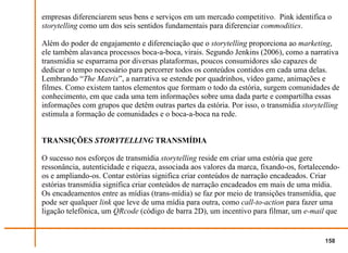 empresas diferenciarem seus bens e serviços em um mercado competitivo. Pink identifica o
storytelling como um dos seis sentidos fundamentais para diferenciar commodities.

Além do poder de engajamento e diferenciação que o storytelling proporciona ao marketing,
ele também alavanca processos boca-a-boca, virais. Segundo Jenkins (2006), como a narrativa
transmídia se esparrama por diversas plataformas, poucos consumidores são capazes de
dedicar o tempo necessário para percorrer todos os conteúdos contidos em cada uma delas.
Lembrando “The Matrix”, a narrativa se estende por quadrinhos, vídeo game, animações e
filmes. Como existem tantos elementos que formam o todo da estória, surgem comunidades de
conhecimento, em que cada uma tem informações sobre uma dada parte e compartilha essas
informações com grupos que detêm outras partes da estória. Por isso, o transmídia storytelling
estimula a formação de comunidades e o boca-a-boca na rede.


TRANSIÇÕES STORYTELLING TRANSMÍDIA

O sucesso nos esforços de transmídia storytelling reside em criar uma estória que gere
ressonância, autenticidade e riqueza, associada aos valores da marca, fixando-os, fortalecendo-
os e ampliando-os. Contar estórias significa criar conteúdos de narração encadeados. Criar
estórias transmídia significa criar conteúdos de narração encadeados em mais de uma mídia.
Os encadeamentos entre as mídias (trans-mídia) se faz por meio de transições transmídia, que
pode ser qualquer link que leve de uma mídia para outra, como call-to-action para fazer uma
ligação telefônica, um QRcode (código de barra 2D), um incentivo para filmar, um e-mail que


                                                                                          158
 