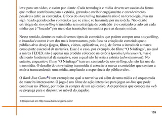 leve para um vídeo, e assim por diante. Cada tecnologia e mídia devem ser usadas da forma
que melhor contribuam para a estória, gerando o melhor engajamento e encadeamento
possíveis entre os conteúdos. O foco do storytelling transmídia não é na tecnologia, mas no
significado gerado pelos conteúdos que se cria e se transmite por meio dela. Não existe
estratégia de storytelling transmídia sem estratégia de conteúdo é o conteúdo criado em cada
mídia que é “lincado” por meio das transições transmídia para as demais mídias.

Nesse sentido, dentre os mais diversos tipos de conteúdos que podem compor uma storytelling,
o branded content é um dos mais interessantes, pois foca na criação do conteúdo que o
público-alvo deseja (jogos, filmes, vídeos, aplicativos, etc.), de forma a introduzir a marca
como parte essencial da narrativa. Esse é o caso, por exemplo, do filme “O Náufrago”, no qual
a marca FEDEX não é apenas um produto colocado na estória (product placement), mas é
elemento fundamental da narrativa, sem a qual não haveria a estória (advertainment). No
entanto, enquanto o filme “O Náufrago” tem um conteúdo de storytelling, ele não faz uso da
transmídia. O desafio do storytelling transmídia é associar a marca a conteúdos que contem a
estória transcendendo uma mídia, ampliando a experiência do público-alvo.

O Bank Run Game6 é um exemplo no qual a narrativa vai além de uma mídia e é orquestrada
de maneira interessante. O jogo é um filme de ação interativo para jogar on-line que pode
continuar no iPhone, por meio da compra de um aplicativo. A experiência que começa na web
se propaga para o dispositivo móvel do jogador.

6 Disponível em http://www.bankrungame.com/



                                                                                         159
 