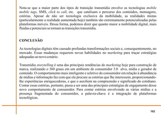 Nota-se que a maior parte dos tipos de transição transmídia envolve as tecnologias mobile
mobile tags, SMS, click to call, etc. que catalisam o percurso dos conteúdos, mensagens,
estórias. Apesar de não ser tecnologia exclusiva da mobilidade, as realidades mistas
(particularmente a realidade aumentada hoje) também são extremamente potencializadas pelas
plataformas móveis. Dessa forma, podemos dizer que quanto maior a mobilidade digital, mais
fluidas e potenciais se tornam as transições transmídia.


CONCLUSÃO

As tecnologias digitais têm causado profundas transformações sociais e, consequentemente, no
mercado. Essas mudanças requerem novas habilidades no marketing para traçar estratégias
adequadas ao novo cenário.

Transmídia storytelling é uma das principais tendências do marketing hoje para construção de
marca, realizando o 360 graus em um ambiente de consumidor 3.0 alvo, mídia e gerador de
conteúdo. O comportamento mais inteligente e seletivo do consumidor em relação à abundância
de mídias e informação faz com que ele procure as estórias que lhe interessem, proporcionando-
lhe experiências enriquecedoras, e que o auxiliem na compreensão e significado do cotidiano.
Contar essas estórias, portanto, passa a ser uma das principais estratégias de engajamento desse
novo comportamento de consumidor. Para contar estórias envolvendo as várias mídias e a
presença fragmentada do consumidor, a palavra-chave é a integração de plataformas
tecnológicas.


                                                                                           162
 