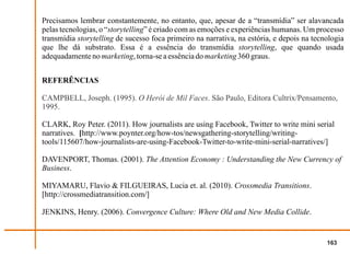 Precisamos lembrar constantemente, no entanto, que, apesar de a “transmídia” ser alavancada
pelas tecnologias, o “storytelling” é criado com as emoções e experiências humanas. Um processo
transmídia storytelling de sucesso foca primeiro na narrativa, na estória, e depois na tecnologia
que lhe dá substrato. Essa é a essência do transmídia storytelling, que quando usada
adequadamente no marketing, torna-se a essência do marketing 360 graus.


REFERÊNCIAS

CAMPBELL, Joseph. (1995). O Herói de Mil Faces. São Paulo, Editora Cultrix/Pensamento,
1995.

CLARK, Roy Peter. (2011). How journalists are using Facebook, Twitter to write mini serial
narratives. [http://www.poynter.org/how-tos/newsgathering-storytelling/writing-
tools/115607/how-journalists-are-using-Facebook-Twitter-to-write-mini-serial-narratives/]

DAVENPORT, Thomas. (2001). The Attention Economy : Understanding the New Currency of
Business.

MIYAMARU, Flavio & FILGUEIRAS, Lucia et. al. (2010). Crossmedia Transitions.
[http://crossmediatransition.com/]

JENKINS, Henry. (2006). Convergence Culture: Where Old and New Media Collide.


                                                                                           163
 