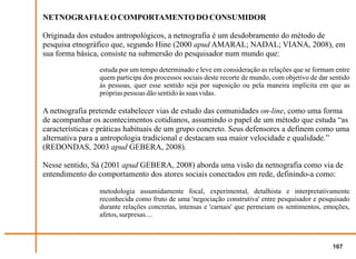 NETNOGRAFIA E O COMPORTAMENTO DO CONSUMIDOR

Originada dos estudos antropológicos, a netnografia é um desdobramento do método de
pesquisa etnográfico que, segundo Hine (2000 apud AMARAL; NADAL; VIANA, 2008), em
sua forma básica, consiste na submersão do pesquisador num mundo que:
                 estuda por um tempo determinado e leve em consideração as relações que se formam entre
                 quem participa dos processos sociais deste recorte de mundo, com objetivo de dar sentido
                 às pessoas, quer esse sentido seja por suposição ou pela maneira implícita em que as
                 próprias pessoas dão sentido às suas vidas.

A netnografia pretende estabelecer vias de estudo das comunidades on-line, como uma forma
de acompanhar os acontecimentos cotidianos, assumindo o papel de um método que estuda “as
características e práticas habituais de um grupo concreto. Seus defensores a definem como uma
alternativa para a antropologia tradicional e destacam sua maior velocidade e qualidade.”
(REDONDAS, 2003 apud GEBERA, 2008).

Nesse sentido, Sá (2001 apud GEBERA, 2008) aborda uma visão da netnografia como via de
entendimento do comportamento dos atores sociais conectados em rede, definindo-a como:

                 metodologia assumidamente focal, experimental, detalhista e interpretativamente
                 reconhecida como fruto de uma 'negociação construtiva' entre pesquisador e pesquisado
                 durante relações concretas, intensas e 'carnais' que permeiam os sentimentos, emoções,
                 afetos, surpresas....



                                                                                                   167
 