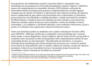 Essas premissas são fundamentais quando é necessário aplicar a netnografia como
metodologia de uma pesquisa de marketing2, principalmente, quando o objetivo é identificar
nuances do comportamento do consumidor. Kozinets (2010) defende a utilização do
mencionado método de pesquisa para pesquisas comportamentais por ressaltar algumas
vantagens que ela oferece: (a) Natural, se aproxima de uma cultura já existente; (b) Imersiva,
busca a compreensão de uma cultura com uma postura ativa e observadora; (c) Descritiva,
procura descrever com fidelidade a realidade percebida e verdade emocional dos membros;
(d) Multi-método, se fortalece através da utilização de outros métodos, como entrevistas,
análise de conteúdo, análise de discurso, para completar o retrato da realidade vivida na
comunidade; e, (e) Adaptável, é facilmente aplicada a vários ambientes interacionais, já que o
mesmo só é utilizado como suporte para o desenvolvimento da cultura.

Todos esses benefícios podem ser ampliados com a análise realizada por Kozinets (2002,
apud AMARAL, 2008) que certifica que a netnografia é uma metodologia que “consome
menos tempo, é menos dispendiosa e menos subjetiva, além de menos invasiva já que pode se
comportar como uma janela ao olhar do pesquisador sobre comportamentos naturais de uma
comunidade durante seu funcionamento”. Reconhecendo tais benefícios, é crescente a
utilização dessa metodologia para realizar pesquisa de marketing com o intuito de analisar
novas formas de relacionamento entre os usuários hábitos de consumo, assuntos de interesse,
percepção e formas de uso de produtos/serviços basicamente porque boa parte das
comunidades virtuais é baseada em atividades de consumo3.
2 Realiza-se essa referência especial, como forma de aproximação do objeto de estudo do presente artigo. No entanto, são
diretrizes válidas para todos os processos netnográficos, não apenas em pesquisas de marketing.
3 Como é o caso do estudo de caso que será apresentado no decorrer do artigo.



                                                                                                                  169
 