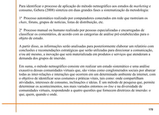Para identificar o processo de aplicação do método netnográfico aos estudos de marketing e
consumo, Gebera (2008) sintetiza em duas grandes fases a sistematização da metodologia:

1ª Processo automático realizado por computadores conectados em rede que rastreiam os
chats, fóruns, grupos de notícias, listas de distribuição, etc.

2ª Processo manual ou humano realizado por pessoas especializadas e encarregadas de
classificar os comentários, de acordo com as categorias de análise pré-estabelecidas para o
objeto de estudo.

A partir disso, as informações serão analisadas para posteriormente elaborar um relatório com
conclusões e recomendações estratégicas que serão utilizadas para direcionar a comunicação,
e/ou até mesmo, a inovação que será materializada em produtos e serviços que atenderam a
demanda dos grupos de imersão.

Em suma, o método netnográfico consiste em realizar um estudo sistemático e uma análise
exaustiva dessas comunidades virtuais que, são vistas como conglomerados sociais por abarcar
todas as inter-relações e interações que ocorrem em um determinado ambiente da internet, com
o objetivo de identificar seus costumes e práticas vitais, tais como: onde compartilham
atividades, interesses de consumo, inclinações e ideias. É um método de pesquisa que, permite
determinar os acontecimentos, nos mais variados entornos on-line e na diversidade de
comunidades virtuais, respondendo a quatro questões que fornecem diretrizes de imersão: o
que, quem, quando e onde.



                                                                                          170
 