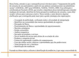 Dessa forma, entende-se que a netnografia possui relevância para o “mapeamento dos perfis
de consumo de seus participantes a partir de suas práticas comunicacionais nas plataformas
sociais” (AMARAL, 2007 apud AMARAL; NADAL; VIANA, 2008). Essa afirmação é
corroborada por Kozinets (2010), que ressalta a importância dessa metodologia para entender
mudanças do mercado, identificar de forma perspectiva tendências de consumo, e para obter
insights valiosos para o processo criativo. Nesse sentido, o autor descreve algumas
clarificações que a netnografia pode trazer para a gestão estratégica das organizações:

     - A recepção de publicidade, verificando ruídos e diversidade de interpretação
     - Identificar nas comunidades das marcas oportunidades de negócios
     - Percepção da Marca
     - Posicionamento de Marca e oportunidades de reposicionamento
     - Decisões estratégicas
     - Gestão comunitária
     - Análise competitiva
     - Inovação em produtos e serviços
     - Novos modelos de serviço para efeitos de co-criação de valor
     - Produtos e categorias de uso
     - Formas de segmentação e padrões de comportamento
     - Usos das mídias sociais, métricas e oportunidades que elas podem trazer
     - Testar design de sites e interfaces
     - Identificação das tendências

Focando no último tópico, referente à identificação de tendências, é que surge a necessidade de

                                                                                           171
 