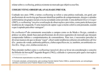 relatar sobre o coolhuting, prática existente no mercado que objetiva esse fim.

COOLHUNTING: OBSERVAR, ANALISAR E PREVER.

Cunhado nos anos 1990, o termo coolhunting se refere a uma prática realizada, em geral, por
profissionais de marketing que buscam identificar padrões de comportamento, desejos e atitudes
embrionárias em grupos sociais e/ou na sociedade como um todo. Como definem Gloor e Cooper
(2007), o coolhunting “envolve a realização de observações e previsões, como parte da busca por
tendências de vanguarda. É uma maneira de captar o que a mente coletiva está pensando, usando
o que é captado para obter vantagem”.

Os coolhunters 4 são comumente associados a campos como os da Moda e Design, contudo a
prática vai além, dando base para profissionais de diversos segmentos do mercado que desejam
compreender hábitos e comportamentos de consumidores. Para isso, é necessário perceber às
diversas nuances do que se deseja “caçar”, observando tendências culturais em ambientes off-line
(Ex.: pontos-de-venda, ambientes públicos, clubes específicos etc.) e, também, em ambientes on-
line (Ex.: blogs, sites, mídias sociais etc.).

Para entender melhor como o coolhunting é possível, deve-se levar em consideração o conceito
da Difusão da Inovação5. Segundo Rogers (1962), a difusão é o processo pelo qual a inovação é

4 Profissionais especializados na prática do coolhunting.

5 Conceito estudado, primeiramente, pelo sociólogo francês Gabriel Tarde (1890) e, posteriormente, por antropólogos
alemães e austríacos como Friedrich Ratzel e Leo Frobenius.


                                                                                                                      172
 