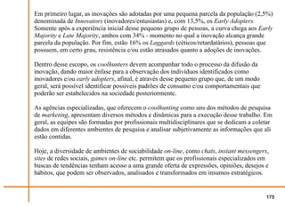 Em primeiro lugar, as inovações são adotadas por uma pequena parcela da população (2,5%)
denominada de Innovators (inovadores/entusiastas) e, com 13,5%, os Early Adopters.
Somente após a experiência inicial desse pequeno grupo de pessoas, a curva chega aos Early
Majority e Late Majority, ambos com 34% - momento no qual a inovação alcança grande
parcela da população. Por fim, estão 16% os Laggards (céticos/retardatários), pessoas que
possuem, em certo grau, resistência e/ou estão atrasados quanto a adoções de inovações.

Dentro desse escopo, os coolhunters devem acompanhar todo o processo da difusão da
inovação, dando maior ênfase para a observação dos indivíduos identificados como
inovadores e/ou early adopters, afinal, é através desse pequeno grupo que, de um modo
geral, será possível identificar possíveis padrões de consumo e/ou comportamentais que
poderão ser estabelecidos na sociedade posteriormente.

As agências especializadas, que oferecem o coolhunting como uns dos métodos de pesquisa
de marketing, apresentam diversos métodos e dinâmicas para a execução desse trabalho. Em
geral, as equipes são formadas por profissionais multidisciplinares que se dedicam a coletar
dados em diferentes ambientes de pesquisa e analisar subjetivamente as informações que ali
estão contidas.

Hoje, a diversidade de ambientes de sociabilidade on-line, como chats, instant messengers,
sites de redes sociais, games on-line etc. permitem que os profissionais especializados em
buscas de tendências tenham acesso a uma grande oferta de expressões, opiniões, desejos e
hábitos, que podem ser observados, analisados e transformados em insumos estratégicos.


                                                                                         175
 