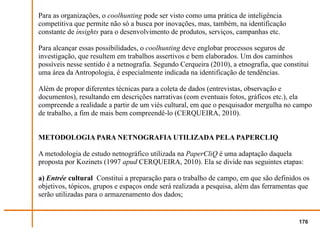 Para as organizações, o coolhunting pode ser visto como uma prática de inteligência
competitiva que permite não só a busca por inovações, mas, também, na identificação
constante de insights para o desenvolvimento de produtos, serviços, campanhas etc.

Para alcançar essas possibilidades, o coolhunting deve englobar processos seguros de
investigação, que resultem em trabalhos assertivos e bem elaborados. Um dos caminhos
possíveis nesse sentido é a netnografia. Segundo Cerqueira (2010), a etnografia, que constitui
uma área da Antropologia, é especialmente indicada na identificação de tendências.

Além de propor diferentes técnicas para a coleta de dados (entrevistas, observação e
documentos), resultando em descrições narrativas (com eventuais fotos, gráficos etc.), ela
compreende a realidade a partir de um viés cultural, em que o pesquisador mergulha no campo
de trabalho, a fim de mais bem compreendê-lo (CERQUEIRA, 2010).


METODOLOGIA PARA NETNOGRAFIA UTILIZADA PELA PAPERCLIQ

A metodologia de estudo netnográfico utilizada na PaperCliQ é uma adaptação daquela
proposta por Kozinets (1997 apud CERQUEIRA, 2010). Ela se divide nas seguintes etapas:

a) Entrée cultural Constitui a preparação para o trabalho de campo, em que são definidos os
objetivos, tópicos, grupos e espaços onde será realizada a pesquisa, além das ferramentas que
serão utilizadas para o armazenamento dos dados;


                                                                                          176
 