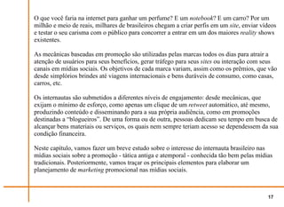 O que você faria na internet para ganhar um perfume? E um notebook? E um carro? Por um
milhão e meio de reais, milhares de brasileiros chegam a criar perfis em um site, enviar vídeos
e testar o seu carisma com o público para concorrer a entrar em um dos maiores reality shows
existentes.

As mecânicas baseadas em promoção são utilizadas pelas marcas todos os dias para atrair a
atenção de usuários para seus benefícios, gerar tráfego para seus sites ou interação com seus
canais em mídias sociais. Os objetivos de cada marca variam, assim como os prêmios, que vão
desde simplórios brindes até viagens internacionais e bens duráveis de consumo, como casas,
carros, etc.

Os internautas são submetidos a diferentes níveis de engajamento: desde mecânicas, que
exijam o mínimo de esforço, como apenas um clique de um retweet automático, até mesmo,
produzindo conteúdo e disseminando para a sua própria audiência, como em promoções
destinadas a “blogueiros”. De uma forma ou de outra, pessoas dedicam seu tempo em busca de
alcançar bens materiais ou serviços, os quais nem sempre teriam acesso se dependessem da sua
condição financeira.

Neste capítulo, vamos fazer um breve estudo sobre o interesse do internauta brasileiro nas
mídias sociais sobre a promoção - tática antiga e atemporal - conhecida tão bem pelas mídias
tradicionais. Posteriormente, vamos traçar os principais elementos para elaborar um
planejamento de marketing promocional nas mídias sociais.



                                                                                           17
 