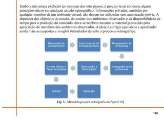 Embora não esteja explícito em nenhum dos oito passos, é preciso levar em conta alguns
princípios éticos em qualquer estudo netnográfico. Informações privadas, emitidas por
qualquer membro de um ambiente virtual, não devem ser utilizadas sem autorização prévia. A
depender dos objetivos do estudo, do caráter dos ambientes observados e da disponibilidade de
tempo para a produção do conteúdo, deve-se também mostrar o material produzido para
apreciação de membros dos ambientes observados. A ideia é corrigir equívocos e aprofundar
ainda mais as respostas e insights formulados durante o processo netnográfico.




                        Fig. 3 - Metodologia para netnografia da PaperCliQ


                                                                                        180
 