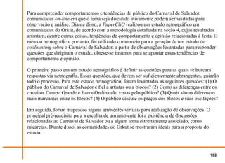 Para compreender comportamentos e tendências do público do Carnaval de Salvador,
comunidades on-line em que o tema seja discutido ativamente podem ser visitadas para
observação e análise. Diante disso, a PaperCliQ realizou um estudo netnográfico em
comunidades do Orkut, de acordo com a metodologia detalhada na seção 4, cujos resultados
apontam, dentre outras coisas, tendências de comportamento e opinião relacionadas à festa. O
método netnográfico, portanto, foi utilizado como meio para a geração de um estudo de
coolhunting sobre o Carnaval de Salvador: a partir de observações levantadas para responder
questões que dirigiram o estudo, obteve-se insumos para se apontar essas tendências de
comportamento e opinião.

O primeiro passo em um estudo netnográfico é definir as questões para as quais se buscará
respostas via netnografia. Essas questões, que devem ser suficientemente abrangentes, guiarão
todo o processo. Para este estudo netnográfico, foram levantadas as seguintes questões: (1) O
público do Carnaval de Salvador é fiel a artistas ou a blocos? (2) Como as diferenças entre os
circuitos Campo Grande e Barra-Ondina são vistas pelo público? (3) Quais são as diferenças
mais marcantes entre os blocos? (4) O público discute os preços dos blocos e suas oscilações?

Em seguida, foram mapeados alguns ambientes virtuais para realização de observações. O
principal pré-requisito para a escolha de um ambiente foi a existência de discussões
relacionadas ao Carnaval de Salvador ou a algum tema estreitamente associado, como
micaretas. Diante disso, as comunidades do Orkut se mostraram ideais para a proposta do
estudo.



                                                                                          182
 