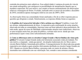 conteúdo dos primeiros mais subjetivos. Essa subjetividade é vantajosa do ponto de vista de
um estudo netnográfico, por enriquecer as possibilidades de interpretações daquilo que os
membros expressam. Por esse motivo, esse estudo se baseou eminentemente em observações
relativas a mensagens de fóruns. O estudo, realizado entre os meses de novembro e dezembro
de 2010, considerou apenas mensagens relativas aos anos de 2009 e 2010.

As observações feitas nas comunidades foram analisadas a fim de se obter respostas para as
questões que dirigiram o estudo. Sinteticamente, as respostas obtidas foram as seguintes:

1. O público do Carnaval de Salvador é fiel a artistas ou a blocos? O público é mais fiel
aos artistas, independentemente de bloco. A expectativa pela confirmação de certas atrações,
observada em todas as comunidades, funciona como um bom indicativo dessa preferência. De
todo modo, apesar do senso de fidelidade a determinadas atrações mais tradicionais, observou-
se uma recepção muito boa, por parte do público, a artistas mais novos desde que suas
performances sejam vistas como suficientemente animadas.

2. Como as diferenças entre os circuitos Campo Grande e Barra-Ondina são vistas pelo
público? O circuito Campo Grande ainda está fortemente associado à ideia de tradição. Por
este motivo, a migração - ainda que parcial - de atrações tradicionais do Axé Music para o
circuito Barra-Ondina é lamentada pelo público. Consequentemente foi observada uma grande
expectativa em relação a quais atrações efetivamente desfilarão no circuito Campo Grande em
2011. Quanto ao circuito Barra-Ondina, a presença cada vez maior de artistas e blocos
renomados tem colaborado com sua valorização. Isto, somado a uma estrutura considerada


                                                                                        184
 