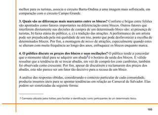 melhor para os turistas, associa o circuito Barra-Ondina a uma imagem mais sofisticada, em
comparação com o circuito Campo Grande.

3. Quais são as diferenças mais marcantes entre os blocos? Conforto e brigas entre foliões
são apontados como fatores importantes na diferenciação entre blocos. Outros fatores que
interferem diretamente nas decisões de compra de um determinado bloco são: a) presença de
turistas, b) faixa etária do público, e, c) a tradição das atrações. A performance de um artista
pode ser prejudicada pela má qualidade de um trio, ponto que pode desfavorecer a escolha de
determinados blocos. Por fim, a montagem de mixes de atrações, especialmente quando estes
se alteram com muita frequência ao longo dos anos, enfraquece os blocos enquanto marca.

4. O público discute os preços dos blocos e suas oscilações? O público tende a concordar
que o momento ideal para se adquirir um abadá7 é o horário da saída dos blocos. É válido
ressaltar que a tendência de se trocar abadás, em vez de comprá-los com cambistas, também
foi observada como crescente. Por fim, apesar de discutirem e reclamarem dos preços dos
abadás, este não parece ser um fator tão decisivo para a recusa de um bloco.

A análise das respostas obtidas, considerando o contexto particular de cada comunidade,
produziu insumos úteis para se apontar tendências em relação ao Carnaval de Salvador. Elas
podem ser sintetizadas da seguinte forma:


7 Camiseta utilizada pelos foliões para facilitar a identificação como participantes de um determinado bloco.



                                                                                                                185
 