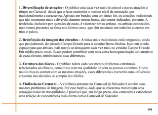 1. Diversificação de atrações - O público está cada vez mais favorável a novas atrações e
ritmos no Carnaval desde que a festa mantenha o mesmo nível de animação que
tradicionalmente a caracteriza. Apostas em bandas com um único hit, ou atrações tradicionais
que não sustentam mais a diversão durante muitas horas, são contra-indicadas, portanto. A
tendência, inclusive por questões de custo, é valorizar novos artistas ou artistas conhecidos,
mas menos presentes na festa nos últimos anos que têm mostrado um trabalho coerente em
trios e palcos.

2. Redefinição da imagem dos circuitos - Artistas mais tradicionais estão migrando, ainda
que parcialmente, do circuito Campo Grande para o circuito Barra-Ondina. Isso tem criado
espaço para que artistas mais novos se destaquem cada vez mais no circuito Campo Grande.
Em médio prazo, esses fluxos podem contribuir com uma certa homogeneização dos atrativos
de cada circuito, minimizando suas diferenças.

3. Estrutura dos blocos - O público tolera cada vez menos problemas estruturais
relacionados aos blocos, como trios com má qualidade de som ou poucos cordeiros. Como
muitos blocos contam com as mesmas atrações, esses diferenciais exercerão uma influência
crescente nas decisões de compra dos foliões.

4. Violência no Carnaval - A violência presente no Carnaval de Salvador é um dos seus
maiores problemas de imagem. Por este motivo, dado que as micaretas transmitem uma
sensação maior de tranquilidade, é possível que, em longo prazo, elas comecem a estabelecer
uma relação de concorrência mais direta com o Carnaval de Salvador.


                                                                                          186
 