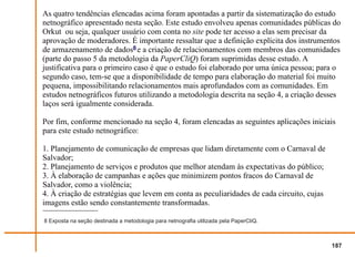 As quatro tendências elencadas acima foram apontadas a partir da sistematização do estudo
netnográfico apresentado nesta seção. Este estudo envolveu apenas comunidades públicas do
Orkut ou seja, qualquer usuário com conta no site pode ter acesso a elas sem precisar da
aprovação de moderadores. É importante ressaltar que a definição explícita dos instrumentos
de armazenamento de dados8 e a criação de relacionamentos com membros das comunidades
(parte do passo 5 da metodologia da PaperCliQ) foram suprimidas desse estudo. A
justificativa para o primeiro caso é que o estudo foi elaborado por uma única pessoa; para o
segundo caso, tem-se que a disponibilidade de tempo para elaboração do material foi muito
pequena, impossibilitando relacionamentos mais aprofundados com as comunidades. Em
estudos netnográficos futuros utilizando a metodologia descrita na seção 4, a criação desses
laços será igualmente considerada.

Por fim, conforme mencionado na seção 4, foram elencadas as seguintes aplicações iniciais
para este estudo netnográfico:

1. Planejamento de comunicação de empresas que lidam diretamente com o Carnaval de
Salvador;
2. Planejamento de serviços e produtos que melhor atendam às expectativas do público;
3. À elaboração de campanhas e ações que minimizem pontos fracos do Carnaval de
Salvador, como a violência;
4. À criação de estratégias que levem em conta as peculiaridades de cada circuito, cujas
imagens estão sendo constantemente transformadas.

8 Exposta na seção destinada a metodologia para netnografia utilizada pela PaperCliQ.



                                                                                           187
 