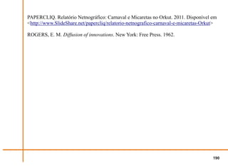 PAPERCLIQ. Relatório Netnográfico: Carnaval e Micaretas no Orkut. 2011. Disponível em
<http://www.SlideShare.net/papercliq/relatorio-netnografico-carnaval-e-micaretas-Orkut>

ROGERS, E. M. Diffusion of innovations. New York: Free Press. 1962.




                                                                                     190
 
