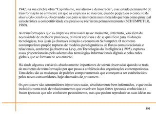 1942, na sua célebre obra “Capitalismo, socialismo e democracia”, esse estado permanente de
transformação no ambiente em que as empresas se inserem, quando perpetuou o conceito de
destruição criadora, observando que para se manterem num mercado que tem como principal
característica a competitividade era preciso se recriarem permanentemente (SCHUMPETER,
1989).

As transformações que as empresas atravessam nesse momento, entretanto, vão além da
necessidade de melhorar processos, otimizar recursos e de se qualificar para mudanças
tecnológicas, tais quais já chamava atenção o economista Schumpeter. O momento
contemporâneo propõe rupturas de modelos paradigmáticos de fluxos comunicacionais e
relacionais, conforme já observava Levy, em Tecnologias da Inteligência (1995), rupturas
essas proporcionadas pelo advento das tecnologias informacionais digitais e pelas redes
globais que se formam no seu entorno.

Há ainda algumas variáveis absolutamente importantes de serem observadas quando se trata
do momento de transformação por que passa a ambiência das organizações contemporâneas.
Uma delas são as mudanças de padrões comportamentais que começam a ser estabelecidos
pelos novos consumidores, hoje chamados de prosumers.

Os prosumers são consumidores hiperconectados, absolutamente bem informados, e que estão
incluídos numa rede de relacionamentos que envolvem laços fortes (pessoas conhecidas) e
fracos (pessoas que não conhecem pessoalmente, mas que podem reproduzir as suas ideias na



                                                                                           193
 