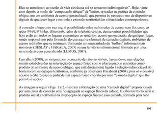 Elas se entrelaçam ao tecido da vida cotidiana até se tornarem indistinguíveis”. Hoje, vinte
anos depois, a noção de “computação ubíqua” de Weiser, se traduz na prática da conexão
ubíqua, em um ambiente de acesso generalizado, que permite às pessoas o uso de dispositivos
digitais de qualquer lugar e em toda a extensão territorial das cibercidades contemporâneas.

A conexão ubíqua, por sua vez, é possibilitada pelas multirredes de acesso sem fio, como as
redes Wi-Fi, Wi-Max, Bluetooth, redes de telefonia celular, dentre outras possibilidades que
hoje estão em todos os lugares e permitem ao usuário o acesso generalizado, de qualquer lugar,
sendo responsáveis pela formação do que aqui se chamará de camadas digitais, ambientes de
acesso múltiplos que se misturam, formando um emaranhado de “bolhas” informacionais
invisíveis (BESLAY e HAKALA, 2005) ou um território informacional formado por uma
nuvem de acesso generalizado (LEMOS, 2007).

Carvalhal (2008), ao sistematizar o conceito de ciberterritório, baseando-se nas relações
sociais estabelecidas na interseção do espaço físico com o ciberespaço, o entendeu como
produto do ambiente de acesso ubíquo, que está diretamente ligado à relação indissociável do
homem com os espaços territoriais, conforme já observava Haesbaert (2004), pois só é possível
acessar o ciberespaço a partir de um espaço físico coberto por uma “camada digital” que lhe
permita o acesso.

As imagens a seguir (Figs. 1 e 2) ilustram a formação de uma “camada digital” proporcionada
por uma zona de conexão sem fio agregada ao espaço físico da cidade. O ciberterritório seria o
produto social e territorial da intersecção do espaço físico e essa camada, formada pela rede


                                                                                         195
 