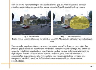 sem fio abaixo representada por uma bolha amarela que, ao permitir conexão aos seus
cidadãos, em movimento, possibilita usos e apropriações diferenciados desse espaço.




               Fig. 1 Do território...                     Fig. 2 ...ao ciberterritório
Fonte: foto de Marcello Chamusca, Salvador/BA, ago, 2009. Manipulação gráfica na Fig.2 realizada pelo
                                              autor.

Essa camada, na prática, favorece o aparecimento de uma série de novas expressões das
pessoas que ali transitam e convivem, mudando a sua relação com o espaço, não apenas do
ponto de vista físico, mas também simbólico, na medida em que podem usar dispositivos
digitais para funções diversas nesses espaços, inclusive, para se relacionar com as
organizações, as pessoas que elas representam, suas marcas, produtos e serviços, seja
comprando, emitindo opiniões, influenciando outros consumidores, dentre outras
possibilidades.

                                                                                                 196
 