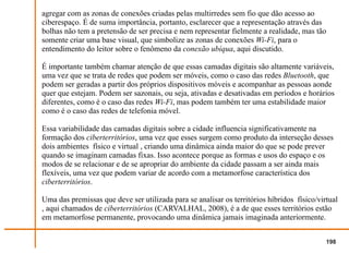 agregar com as zonas de conexões criadas pelas multirredes sem fio que dão acesso ao
ciberespaço. É de suma importância, portanto, esclarecer que a representação através das
bolhas não tem a pretensão de ser precisa e nem representar fielmente a realidade, mas tão
somente criar uma base visual, que simbolize as zonas de conexões Wi-Fi, para o
entendimento do leitor sobre o fenômeno da conexão ubíqua, aqui discutido.

É importante também chamar atenção de que essas camadas digitais são altamente variáveis,
uma vez que se trata de redes que podem ser móveis, como o caso das redes Bluetooth, que
podem ser geradas a partir dos próprios dispositivos móveis e acompanhar as pessoas aonde
quer que estejam. Podem ser sazonais, ou seja, ativadas e desativadas em períodos e horários
diferentes, como é o caso das redes Wi-Fi, mas podem também ter uma estabilidade maior
como é o caso das redes de telefonia móvel.

Essa variabilidade das camadas digitais sobre a cidade influencia significativamente na
formação dos ciberterritórios, uma vez que esses surgem como produto da interseção desses
dois ambientes físico e virtual , criando uma dinâmica ainda maior do que se pode prever
quando se imaginam camadas fixas. Isso acontece porque as formas e usos do espaço e os
modos de se relacionar e de se apropriar do ambiente da cidade passam a ser ainda mais
flexíveis, uma vez que podem variar de acordo com a metamorfose característica dos
ciberterritórios.

Uma das premissas que deve ser utilizada para se analisar os territórios híbridos físico/virtual
, aqui chamados de ciberterritórios (CARVALHAL, 2008), é a de que esses territórios estão
em metamorfose permanente, provocando uma dinâmica jamais imaginada anteriormente.


                                                                                            198
 
