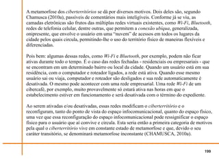 A metamorfose dos ciberterritórios se dá por diversos motivos. Dois deles são, segundo
Chamusca (2010a), passíveis de comentários mais inteligíveis. Conforme já se viu, as
camadas eletrônicas são frutos das múltiplas redes virtuais existentes, como Wi-Fi, Bluetooth,
redes de telefonia celular, dentre outras, que permitem a conexão ubíqua, generalizada,
onipresente, que envolve o usuário em uma “nuvem” de acessos em todos os lugares da
cidade pelos quais circula, permitindo-lhe o uso do território físico de maneiras flexíveis e
diferenciadas.

Pois bem: algumas dessas redes, como Wi-Fi e Bluetooth, por exemplo, podem não ficar
ativas durante todo o tempo. É o caso das redes fechadas - residenciais ou empresariais - que
se encontram em um determinado bairro ou local da cidade. Quando um usuário está em sua
residência, com o computador e roteador ligados, a rede está ativa. Quando esse mesmo
usuário sai ou viaja, computador e roteador são desligados e sua rede automaticamente é
desativada. O mesmo pode acontecer com uma rede empresarial. Uma rede Wi-Fi de um
cibercafé, por exemplo, muito provavelmente só estará ativa nas horas em que o
estabelecimento estiver em funcionamento e será desativada com o término do expediente.

Ao serem ativadas e/ou desativadas, essas redes modificam o ciberterritório e o
reconfiguram, tanto do ponto de vista do espaço infocomunicacional, quanto do espaço físico,
uma vez que essa reconfiguração do espaço infocomunicacional pode ressignificar o espaço
físico para o usuário que aí convive e circula. Esta seria então a primeira categoria de motivos
pela qual o ciberterritório vive em constante estado de metamorfose e que, devido o seu
caráter transitório, se denominará metamorfose inconstante (CHAMUSCA, 2010a).


                                                                                            199
 