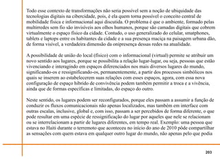 Todo esse contexto de transformações não seria possível sem a noção de ubiquidade das
tecnologias digitais na cibercidade, pois, é ela quem torna possível o conceito central de
mobilidade física e informacional aqui discutida. O problema é que o ambiente, formado pelas
multirredes sem fio são invisíveis aos olhos humanos, porque são camadas digitais que cobrem
virtualmente o espaço físico da cidade. Contudo, o uso generalizado do celular, smatphones,
tablets e laptops entre os habitantes da cidade e a sua presença maciça na paisagem urbana dão,
de forma visível, a verdadeira dimensão da onipresença dessas redes na atualidade.

A possibilidade de união do local (físico) com o informacional (virtual) permite se atribuir um
novo sentido aos lugares, porque se possibilita a relação lugar-lugar, ou seja, pessoas que estão
vivenciando e interagindo em espaços diferenciados nos mais diversos lugares do mundo,
significando-os e ressignificando-os, permanentemente, a partir dos processos simbólicos nos
quais se inserem ao estabelecerem suas relações com esses espaços, agora, com essa nova
configuração de espaço hibrido de convivência podem também permitir a troca e a vivência,
ainda que de formas específicas e limitadas, do espaço do outro.

Neste sentido, os lugares podem ser reconfigurados, porque eles passam a assumir a função de
conduzir os fluxos comunicacionais não apenas localizados, mas também em interface com
outras escalas, inclusive, global e, com isso, passam a ser percebidos de forma diferente, o que
pode resultar em uma espécie de ressignificação do lugar por aqueles que nele se relacionam
ou se interrelacionam a partir de lugares diferentes, em tempo real. Exemplo: uma pessoa que
estava no Haiti durante o terremoto que aconteceu no início do ano de 2010 pôde compartilhar
as sensações com quem estava em qualquer outro lugar do mundo, não apenas pelo que podia


                                                                                            203
 