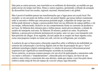 falar para as outras pessoas, mas inserindo-as no ambiente de destruição, na medida em que
podia enviar em tempo real fotos, filmes e outros registros, permitindo a difusão da sensação
de desconforto local em escalas, regional, nacional, internacional e até global.

Mas é possível também pensar nas transformações que o lugar passa em escala local. Por
exemplo: se em um ponto de ônibus existir um painel digital, que possa indicar exatamente
onde se encontra o ônibus que uma pessoa pretende pegar, a depender do tempo que esse
ônibus pode demorar a chegar, a pessoa poderá fazer um uso diferente do espaço público, e de
seu tempo, influenciando, inclusive no seu comportamente frente ao consumo de produtos e
serviços. Se faltarem dois minutos para o ônibus passar, muito provavelmente, a atitude do
usuário do transporte será uma. Se faltarem 20 minutos, poderá ser outra. Na primeira
hipótese, a pessoa provavelmente permanecerá no ponto, uma vez que o seu transporte está
bem próximo de chegar. Já na segunda, ela terá opção de se ocupar em fazer alguma coisa,
como uma pequena compra ou tomar um café, sorvete ou refrigerante, por exemplo.

A essência do que se busca para a discussão específica sobre a influência da mobilidade no
contexto da comunicação e marketing digitais está no fato da percepção de que o “novo”
ambiente tecnológico digital contemporâneo é o núcleo do processo infocomunicacional
responsável por significativas transformações ocorridas na sociedade.
Nesse contexto, as pessoas comuns passam a ter um nível de participação e autonomia cada
vez maior e utilizam o “empoderamento”, oferecido pela nova lógica, em favor de um
coletivo mais crítico e consciente dos seus direitos, ainda que muitas vezes boa parte desse
coletivo ainda esteja de fora do espaço de conexão ubíqua aqui discutido.


                                                                                          204
 