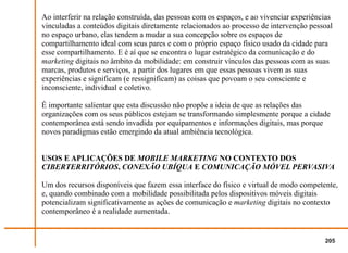 Ao interferir na relação construída, das pessoas com os espaços, e ao vivenciar experiências
vinculadas a conteúdos digitais diretamente relacionados ao processo de intervenção pessoal
no espaço urbano, elas tendem a mudar a sua concepção sobre os espaços de
compartilhamento ideal com seus pares e com o próprio espaço físico usado da cidade para
esse compartilhamento. E é aí que se encontra o lugar estratégico da comunicação e do
marketing digitais no âmbito da mobilidade: em construir vínculos das pessoas com as suas
marcas, produtos e serviços, a partir dos lugares em que essas pessoas vivem as suas
experiências e significam (e ressignificam) as coisas que povoam o seu consciente e
inconsciente, individual e coletivo.

É importante salientar que esta discussão não propõe a ideia de que as relações das
organizações com os seus públicos estejam se transformando simplesmente porque a cidade
contemporânea está sendo invadida por equipamentos e informações digitais, mas porque
novos paradigmas estão emergindo da atual ambiência tecnológica.


USOS E APLICAÇÕES DE MOBILE MARKETING NO CONTEXTO DOS
CIBERTERRITÓRIOS, CONEXÃO UBÍQUA E COMUNICAÇÃO MÓVEL PERVASIVA

Um dos recursos disponíveis que fazem essa interface do físico e virtual de modo competente,
e, quando combinado com a mobilidade possibilitada pelos dispositivos móveis digitais
potencializam significativamente as ações de comunicação e marketing digitais no contexto
contemporâneo é a realidade aumentada.


                                                                                         205
 