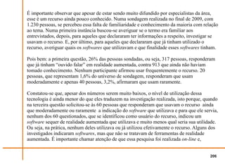 É importante observar que apesar de estar sendo muito difundido por especialistas da área,
esse é um recurso ainda pouco conhecido. Numa sondagem realizada no final de 2009, com
1.230 pessoas, se percebeu essa falta de familiaridade e conhecimento da maioria com relação
ao tema. Numa primeira instância buscou-se averiguar se o termo era familiar aos
entrevistados, depois, para aqueles que declararam ter informações a respeito, investigar se
usavam o recurso. E, por último, para aqueles que declararam que já tinham utilizado o
recurso, averiguar quais os softwares que utilizavam e que finalidade esses softwares tinham.

Pois bem: a primeira questão, 26% das pessoas sondadas, ou seja, 317 pessoas, responderam
que já tinham “ouvido falar” em realidade aumentada, contra 913 que ainda não haviam
tomado conhecimento. Nenhum participante afirmou usar frequentemente o recurso. 20
pessoas, que representam 1,6% do universo de sondagem, responderam que usam
moderadamente e apenas 40 pessoas, 3,2%, afirmaram que usam raramente.

Constatou-se que, apesar dos números serem muito baixos, o nível de utilização dessa
tecnologia é ainda menor do que eles traduzem na investigação realizada, isto porque, quando
na terceira questão solicitou-se às 60 pessoas que responderam que usavam o recurso ainda
que moderadamente ou raramente a indicação do software que utilizava e para que ele servia,
nenhum dos 60 questionados, que se identificou como usuário do recurso, indicou um
software sequer de realidade aumentada que utilizava e muito menos qual seria sua utilidade.
Ou seja, na prática, nenhum deles utilizava ou já utilizou efetivamente o recurso. Alguns dos
investigados indicaram softwares, mas que não se tratavam de ferramentas de realidade
aumentada. É importante chamar atenção de que essa pesquisa foi realizada on-line e,


                                                                                         206
 