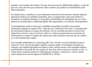 portanto, com usuários da internet. Ou seja, num universo de alfabetizados digitais, e mais do
que isso, num universo que constavam vários usuários que podem ser classificados como
hiperconectados.

Em função disso, entendeu-se como importante caracterizar brevemente e apontar algumas
aplicações práticas de realidade aumentada, para se compreender como estas podem se
incorporar ao ambiente dialógico e de grandes possibilidades de mobilidade que se vê nas
práticas de comunicação e marketing digitais das organizações, no contexto contemporâneo.

Conceitualmente, pode-se dizer que a realidade aumentada se propõe a acrescentar
informações digitais ao espaço físico. Trata de criar “ambientes invisíveis”, na justaposição
de informações digitais ao espaço do ambiente visível, tornando perceptível, através dos
dispositivos móveis, o que é invisível a olho nu. A ideia é proporcionar um acréscimo de
informações ao usuário a respeito dos lugares por onde ele passa e pessoas que ele conhece
ao se movimentar pelo espaço.

Um exemplo emblemático é a tecnologia QR Code. O termo vem da contração de Quick
Response Code, que em português significa resposta rápida. A tecnologia é baseada em
etiquetas, que quando agregadas aos objetos criam vínculos desses com conteúdos digitais,
possibilitando a formação de uma espécie de hiperlink off-line para um conteúdo on-line. A
leitura dessas etiquetas podem ser realizadas por celulares, smartphones, tablets, dentre
outros dispositivos móveis digitais (CHAMUSCA, 2010a).



                                                                                           207
 