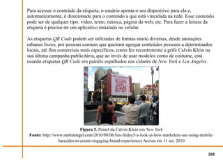 Para acessar o conteúdo da etiqueta, o usuário aponta o seu dispositivo para ela e,
automaticamente, é direcionado para o conteúdo a que está vinculada na rede. Esse conteúdo
pode ser de qualquer tipo: vídeo, texto, música, página da web, etc. Para fazer a leitura da
etiqueta é preciso ter um aplicativo instalado no celular.

As etiquetas QR Code podem ser utilizadas de formas muito diversas, desde anotações
urbanas livres, por pessoas comuns que queiram agregar conteúdos pessoais a determinados
locais, até fins comerciais mais específicos, como fez recentemente a grife Calvin Klein na
sua última campanha publicitária, que ao invés de usar modelos como de costume, está
usando etiquetas QR Code em painéis espalhados nas cidades de New York e Los Angeles.




                             Figura 5. Painel da Calvin Klein em New York
 Fonte: http://www.mattstengel.com/2010/08/06/fun-friday5-a-look-at-how-marketers-are-using-mobile-
                 barcodes-to-create-engaging-brand-experiences Acesso em 11 set. 2010


                                                                                                208
 
