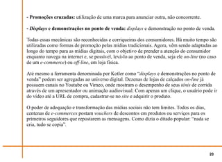 - Promoções cruzadas: utilização de uma marca para anunciar outra, não concorrente.

- Displays e demonstrações no ponto de venda: displays e demonstração no ponto de venda.

Todas essas mecânicas são reconhecidas e corriqueiras dos consumidores. Há muito tempo são
utilizadas como formas de promoção pelas mídias tradicionais. Agora, vêm sendo adaptadas ao
longo do tempo para as mídias digitais, com o objetivo de prender a atenção do consumidor
enquanto navega na internet e, se possível, levá-lo ao ponto de venda, seja ele on-line (no caso
de um e-commerce) ou off-line, em loja física.

Até mesmo a ferramenta denominada por Kotler como “displays e demonstrações no ponto de
venda” podem ser agregadas ao universo digital. Dezenas de lojas de calçados on-line já
possuem canais no Youtube ou Vimeo, onde mostram o desempenho de seus tênis de corrida
através de um apresentador ou animação audiovisual. Com apenas um clique, o usuário pode ir
do vídeo até a URL de compra, cadastrar-se no site e adquirir o produto.

O poder de adequação e transformação das mídias sociais não tem limites. Todos os dias,
centenas de e-commerces postam vouchers de descontos em produtos ou serviços para os
primeiros seguidores que repostarem as mensagens. Como dizia o ditado popular: “nada se
cria, tudo se copia”.




                                                                                            20
 