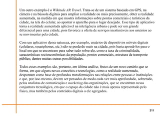 Um outro exemplo é o Wikitude AR Travel. Trata-se de um sistema baseado em GPS, na
câmera e na bússola digitais para ampliar a realidade ou mais precisamente, obter a realidade
aumentada, na medida em que mostra informações sobre pontos comerciais e turísticos da
cidade, na tela do celular, ao apontar o aparelho para o lugar desejado. Esse tipo de aplicativo
torna a realidade aumentada aplicável na inteligência urbana e pode ser um grande
diferencial para uma cidade, pois favorece a oferta de serviços inestimáveis aos usuários ao
se movimentar pela cidade.

Com um aplicativo dessa natureza, por exemplo, usuários de dispositivos móveis digitais
(celulares, smartphones, etc.) não se perderão mais na cidade, pois basta apontá-los para o
local em que se encontram para saber tudo sobre ele, como a taxa de criminalidade,
características socioeconômicas da população, pontos comerciais, estrutura de transporte
público, dentre muitas outras possibilidades.

Todos esses exemplos são, portanto, em última análise, frutos de um novo cenário que se
forma, em que alguns novos conceitos e tecnologias, como a realidade aumentada,
despontam como base de profundas transformações nas relações entre pessoas e instituições
e que, por isso mesmo, devem ser pensados de modo cada vez mais aprofundado, sobretudo,
pelos analistas de comunicação e marketing das organizações, que se encontram nessa
conjuntura tecnológica, em que o espaço da cidade não é mais apenas representado pelo
físico, mas também pelos conteúdos digitais a ele agregados.




                                                                                              211
 
